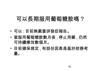 75
可以長期服用葡萄糖胺嗎 ?
• 可以 : 目前無嚴重併發症報告。
• 當服用葡萄糖胺數月後 , 停止用藥 , 仍然
可持續療效數個月。
• 目前健保規定 , 有部份因素是基於財務考
量。
 