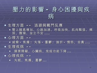 壓力的影響 - 身心困擾與疾病 生理方面  --  逃避與戰鬥反應 腎上腺素增加、心跳加速、呼吸加快、肌肉緊張、頻尿 、腹瀉、坐立不安 ...... 心理方面  --  威脅 - 焦慮 ;  失落 - 憂鬱 ;  挫折 - 憤怒、自責 .... 生理疾病  -- 腸胃障礙、心臟病、免疫功能下降 ... 心理疾病  -- 失眠、焦慮、憂鬱 ... 