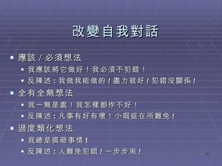 改變自我對話 應該 / 必須想法 我應該將它做好！我必須不犯錯！ 反陳述 : 我做我能做的 ! 盡力就好 ! 犯錯沒關係 ! 全有全無想法 我一無是處！我怎樣都作不好！ 反陳述 : 凡事有好有壞！小瑕疵在所難免 !   過度類化想法 我總是搞砸事情 ! 反陳述 : 人難免犯錯 ! 一步步來 ! 