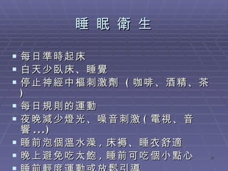 睡 眠 衛 生 每日準時起床 白天少臥床、睡覺 停止神經中樞刺激劑  ( 咖啡、酒精、茶 ) 每日規則的運動 夜晚減少燈光、噪音刺激 ( 電視、音響 ...) 睡前泡個溫水澡 , 床褥、睡衣舒適 晚上避免吃太飽 , 睡前可吃個小點心 睡前輕度運動或放鬆引導 