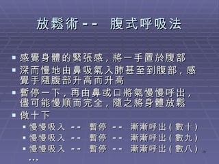 放鬆術 --  腹式呼吸法 感覺身體的緊張感 , 將一手置於腹部 深而慢地由鼻吸氣入肺甚至到腹部 , 感覺手隨腹部升高而升高 暫停一下 , 再由鼻或口將氣慢慢呼出 , 儘可能慢順而完全 , 隨之將身體放鬆 做十下 慢慢吸入  --  暫停  --  漸漸呼出 ( 數十 ) 慢慢吸入  --  暫停  --  漸漸呼出 ( 數九 ) 慢慢吸入  --  暫停  --  漸漸呼出 ( 數八 ) ... 