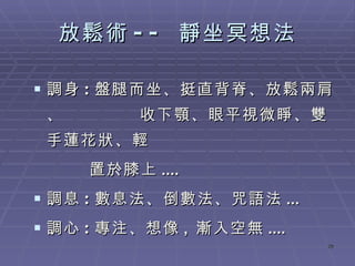 放鬆術 --  靜坐冥想法 調身 : 盤腿而坐、挺直背脊 、放鬆兩肩、  收下顎、眼平視微睜、雙手蓮花狀、輕  置於膝上 ....  調息 : 數息法、 倒數法、咒語法 ...  調心 : 專注、 想像 ,  漸入空無 .... 