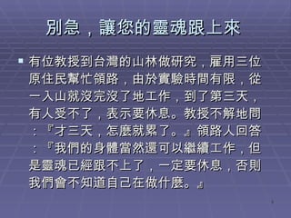 別急，讓您的靈魂跟上來  有位教授到台灣的山林做研究，雇用三位原住民幫忙領路，由於實驗時間有限，從一入山就沒完沒了地工作，到了第三天，有人受不了，表示要休息。教授不解地問：『才三天，怎麼就累了。』領路人回答：『我們的身體當然還可以繼續工作，但是靈魂已經跟不上了，一定要休息，否則我們會不知道自己在做什麼。』 