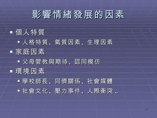 影響情緒發展的因素 個人特質 人格特質 、 氣質因素 、 生理因素 家庭因素 父母管教與期待 、 認同模仿 環境因素 學校師長 、 同儕關係 、 社會媒體 社會文化 、 壓力事件 、 人際衝突 .. 