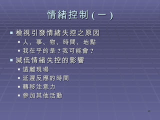 情緒控制 ( 一 ) 檢視引發情緒失控之原因 人、事、物、時間、地點 我在乎的是 ? 我可能會 ? 減低情緒失控的影響 遠離現場 延遲反應的時間 轉移注意力 參加其他活動 