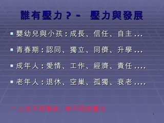 誰有壓力 ? -  壓力與發展 嬰幼兒與小孩 : 成長、信任、自主 ... 青春期 : 認同、獨立、同儕、升學 ... 成年人 : 愛情 、工作 、經濟、責任 .... 老年人 : 退休、空巢、孤獨、衰老 .... * 人生不同階段 , 有不同的壓力 