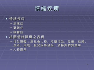 情緒疾病 情緒疾病 焦慮症 憂鬱症 躁鬱症 相關情緒障礙之表現 行為障礙：反社會人格、攻擊行為、畏縮、依賴、逃避、自殺、厭食症暴食症、酒精與物質濫用 人格違常 