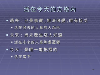 活在今天的方格內 過去：已是事實 , 無法改變 , 唯有接受 活在過去的人易怨人怨己 未來：尚未發生沒人知道 活在未來的人易焦慮憂鬱 今天：是唯一能把握的 活在當下 