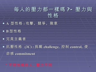 每人的壓力都一樣嗎 ?- 壓力與性格 A  型性格 : 攻擊、競爭、敵意 B 型性格 完美主義者 抗壓性格  (3C) : 挑戰 challenge,  控制 control,  使命感 commitment * 不同性格的人 , 壓力不同 