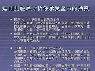 這個測驗是分析你承受壓力的指數  選擇  A ：「承受壓力指數為８分」  你生命力旺盛，能快速瞭解別人的需要，善於理解複雜的人際關係，容易成為富貴中人。品味高，條件好，並重視個人成長，是一個極有智慧的人。 建議：容易自以為是而粗心犯錯，使別人深感困擾，不聽別人勸導而惹來煩惱，會因此而情緒失控，要記得小心，不要觸犯他人。    選擇  B ：「承受壓力指數為３分」  你喜歡簡單樸實的人生，誠懇的生活態度，使圍繞在你身邊的人，很有自信和安全感，你會全力以赴地去照顧和體貼心愛的人和所有親朋好友，多愁善感是壓力指數的致命傷。  建議：使你最感驕傲的是人人都因你而有福，希望得到別人的鼓勵和讚揚，使你疲倦，不如放下標準，自由自在過自己的人生。 