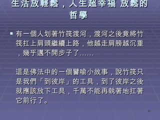 生活放輕鬆，人生超幸福 放鬆的哲學   有一個人划著竹筏渡河，渡河之後竟將竹筏扛上肩頭繼續上路，他越走肩膀越沉重，幾乎邁不開步子了……  這是佛法中的一個譬喻小故事，說竹筏只是我們「到彼岸」的工具，到了彼岸之後就應該放下工具，千萬不能再執著地扛著它前行了。  