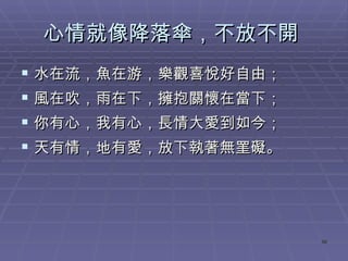 心情就像降落傘，不放不開  水在流，魚在游，樂觀喜悅好自由； 風在吹，雨在下，擁抱關懷在當下； 你有心，我有心，長情大愛到如今； 天有情，地有愛，放下執著無罣礙。  
