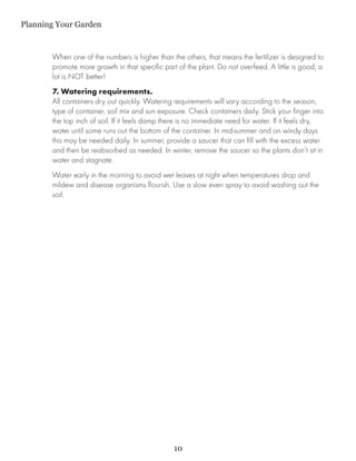 Planning Your Garden


       When one of the numbers is higher than the others, that means the fertilizer is designed to
       promote more growth in that specific part of the plant. Do not overfeed. A little is good, a
       lot is NOT better!
       7. Watering requirements.
       All containers dry out quickly. Watering requirements will vary according to the season,
       type of container, soil mix and sun exposure. Check containers daily. Stick your finger into
       the top inch of soil. If it feels damp there is no immediate need for water. If it feels dry,
       water until some runs out the bottom of the container. In mid-summer and on windy days
       this may be needed daily. In summer, provide a saucer that can fill with the excess water
       and then be reabsorbed as needed. In winter, remove the saucer so the plants don’t sit in
       water and stagnate.
       Water early in the morning to avoid wet leaves at night when temperatures drop and
       mildew and disease organisms flourish. Use a slow even spray to avoid washing out the
       soil.




                                                10
 