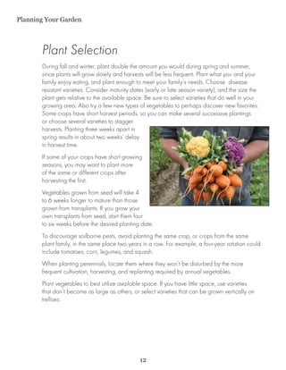 Planning Your Garden



       Plant Selection
       During fall and winter, plant double the amount you would during spring and summer,
       since plants will grow slowly and harvests will be less frequent. Plant what you and your
       family enjoy eating, and plant enough to meet your family’s needs. Choose disease-
       resistant varieties. Consider maturity dates (early or late season variety), and the size the
       plant gets relative to the available space. Be sure to select varieties that do well in your
       growing area. Also try a few new types of vegetables to perhaps discover new favorites.
       Some crops have short harvest periods, so you can make several successive plantings
       or choose several varieties to stagger
       harvests. Planting three weeks apart in
       spring results in about two weeks’ delay
       in harvest time.
       If some of your crops have short growing
       seasons, you may want to plant more
       of the same or different crops after
       harvesting the first.
       Vegetables grown from seed will take 4
       to 6 weeks longer to mature than those
       grown from transplants. If you grow your
       own transplants from seed, start them four
       to six weeks before the desired planting date.
       To discourage soilborne pests, avoid planting the same crop, or crops from the same
       plant family, in the same place two years in a row. For example, a four-year rotation could
       include tomatoes, corn, legumes, and squash.
       When planting perennials, locate them where they won’t be disturbed by the more
       frequent cultivation, harvesting, and replanting required by annual vegetables.
       Plant vegetables to best utilize available space. If you have little space, use varieties
       that don’t become as large as others, or select varieties that can be grown vertically on
       trellises.




                                                 12
 