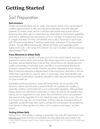 Getting Started
	
    Soil Preparation
    Soil structure
    Garden soil provides plants with air, water, and mineral nutrients. Soil in good physical
    condition (good structure or tilth) can hold and provide plant roots with adequate
    quantities of nutrients, water, and air; it will drain well and be easy to work without
    becoming sticky when wet or crusted when dry. Most plants, but particularly vegetables,
    grow best in well-drained soil. Incorporate a 2- to 4- inch layer of compost and manure
    to a depth of at least 10 inches. Soil alkalinity and acidity is measured on a pH scale,
    with 7.0 being neutral, below 7 tending toward acidic, and above 7.0 tending toward
    alkaline. Though different plants prefer different pH levels, most vegetables prefer
    slightly acidic soils - in the range of 6.2-6.8 pH. Our soil in Southern California averages
    approximately 7.7pH1.
    Trace Elements in Urban Soils
    Trace elements occur naturally in all areas and soils of the world. Indeed, some are
    essential for humans, plants, and animals. We always ingest them to some extent in food
    and water, and we breathe them in the air. Their concentrations are naturally low and
    usually not hazardous in non-urban areas with little or no environmental disturbance
    and past or present human activity. However, any place subjected to human activity is
    likely to have trace elements at elevated levels in the environment, particularly in the soil.
    While there is generally no cause for alarm, in some cases, these trace elements may
    accumulate to a level where it would be advisable to take measures that ensure they will
    not pose a health risk.
    Potentially harmful trace elements, especially heavy metals, can accumulate in the
    soil and on plants, and may pose a potential health risk to people who breathe or,
    especially, swallow contaminated soil or eat contaminated vegetables. Although plants
    always absorb trace elements to some extent, in nearly all instances the quantities they
    take up are too insignificant to cause alarm. The potential harm is from trace elements
    deposited on leafy vegetables from dust, splashing water, and the air or are in the soil
    and cling to root crops like carrots and beets. In these instances, thorough washing of
    vegetables usually eliminates them. Lead is perhaps the most prevalent and problematic
    trace element in urban gardens but others, such as cadmium and arsenic, are often
    present.
    Testing Urban Soils
    Testing soils in urban gardens is always a good idea. Not only will it reveal which trace
    elements are present and their concentrations but also where they are located in the
    1 Fabrice DeClerck, Michael J Singer, UC Davis. California Agriculture 57(2):38-41. DOI: 10.3733/ca.v057n02p38. April-
    June 2003.	
                                                                  15
 