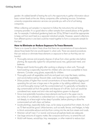 Getting Started


        garden. An added benefit of testing the soil is the opportunity to gather information about
        basic nutrient levels at the site. Many companies offer soil-testing services. Sometimes
        university cooperative extension services can provide you with a list of soil testing
        companies.
        When collecting soil samples it is important to follow the instructions the soil testing
        company provides. It is a good idea to collect samples form several places at the garden
        site. For example, if individual gardening beds are 20 by 20 feet it would be appropriate
        to keep soil from each bed as a separate individual sample. However, several collections
        from different points in one bed could be mixed together to form a composite sample for
        that bed.
        How to Eliminate or Reduce Exposure To Trace Elements
        There is no cause for alarm if tests show that there are concentrations of trace elements
        above those levels that one would expect in urban soils. There are several procedures
        that can reduce or eliminate these elements or exposure to them so that they are not
        harmful.
         •• Thoroughly remove and properly dispose of refuse from urban garden sites before
            planting. Be especially vigilant for old painted wood, tires, galvanized metal, and
            batteries.
         •• Always wash hands thoroughly after working or playing in urban soils. Thorough
            hand washing is especially important for children who are more susceptible to trace
            elements. Consider using gloves, especially for children.
         •• Thoroughly wash all vegetables and fruits and peel root crops like beets, radishes,
            and carrots before eating. Discard older, outer leaves of leafy vegetables.
         •• Dilute pockets of higher than normal concentrations of trace elements by digging and
            spreading the soil over a large area in the garden or by adding additional, clean
            soil and thoroughly mixing it with the contaminated soil. It is generally not feasible to
            dig contaminated soil from the garden and dispose of it off site. Such soil would be
            considered toxic waste and strict rules and regulations govern its disposal.
         •• Since most potentially hazardous trace elements are found in the upper one to
            two inches of uncultivated or undisturbed soil, it is always a good idea to cultivate
            soil deeply, to at least eight inches deep if possible, before planting to dilute the
            contaminated soil with clean soil below.
         •• Locate plantings, especially leafy crops, as far away as practical from streets. As much
            as 75 feet would be good. Utilize barriers, such as walls, fences, and hedges, to help
            to block automobile exhaust and dust from coming into the site from streets and roads.
         •• Maintain soil pH near 7, or neutral, and ensure phosphate levels are adequate.
         •• Use large amounts of organic matter, like composts and humus, to amend the soil.
         •• Mulch with leaves, woodchips, hay, newspaper, or other material to reduce dust.

                                                 16
 