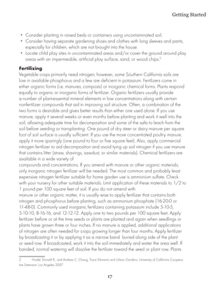 Getting Started



 •• Consider planting in raised beds or containers using uncontaminated soil.
 •• Consider having separate gardening shoes and clothes with long sleeves and pants,
    especially for children, which are not brought into the house.
 •• Locate child play sites in uncontaminated areas and/or cover the ground around play
    areas with an impermeable, artificial play surface, sand, or wood chips.2
Fertilizing
Vegetable crops primarily need nitrogen; however, some Southern California soils are
low in available phosphorus and a few are deficient in potassium. Fertilizers come in
either organic forms (i.e. manures, composts) or inorganic chemical forms. Plants respond
equally to organic or inorganic forms of fertilizer. Organic fertilizers usually provide
a number of plant-essential mineral elements in low concentrations along with certain
nonfertilizer compounds that aid in improving soil structure. Often, a combination of the
two forms is desirable and gives better results than either one used alone. If you use
manure, apply it several weeks or even months before planting and work it well into the
soil, allowing adequate time for decomposition and some of the salts to leach from the
soil before seeding or transplanting. One pound of dry steer or dairy manure per square
foot of soil surface is usually sufficient. If you use the more concentrated poultry manure,
apply it more sparingly (one pound to four or five square feet). Also, apply commercial
nitrogen fertilizer to aid decomposition and avoid tying up soil nitrogen if you use manure
that contains litter (straw, shavings, sawdust, or similar materials). Chemical fertilizers are
available in a wide variety of
compounds and concentrations. If you amend with manure or other organic materials,
only inorganic nitrogen fertilizer will be needed. The most common and probably least
expensive nitrogen fertilizer suitable for home garden use is ammonium sulfate. Check
with your nursery for other suitable materials. Limit application of these materials to 1/2 to
1 pound per 100 square feet of soil. If you do not amend with
manure or other organic matter, it is usually wise to apply fertilizer that contains both
nitrogen and phosphorus before planting, such as ammonium phosphate (16-20-0 or
11-48-0). Commonly used inorganic fertilizers containing potassium include 5-10-5,
5-10-10, 8-16-16, and 12-12-12. Apply one to two pounds per 100 square feet. Apply
fertilizer before or at the time seeds or plants are planted and again when seedlings or
plants have grown three or four inches. If no manure is applied, additional applications
of nitrogen are often needed for crops growing longer than four months. Apply fertilizer
by broadcasting it or by applying it as a narrow band buried along side of the plant
or seed row. If broadcasted, work it into the soil immediately and water the area well. If
banded, normal watering will dissolve the fertilizer toward the seed or plant row. Plants

2	        Hodel, Donald R., and Andrew C. Chang, Trace Elements and Urban Gardens, University of California Coopera-
tive Extension: Los Angeles 2007.


                                                              17
 