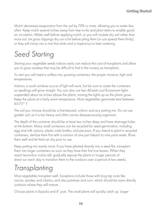 Getting Started


Mulch decreases evaporation from the soil by 70% or more; allowing you to water less
often. Keep mulch several inches away from tree trunks and plant stems to enable good
air circulation. Water well before applying mulch, or you will insulate dry soil rather than
moist soil. Let grass clippings dry out a bit before piling them (or just spread them thinly),
or they will clump into a mat that stinks and is impervious to later watering.


Seed Starting
Starting your vegetable seeds indoors early can reduce the cost of transplants and allow
you to grow varieties that may be difficult to find in the nursery as transplants.
To start you will need a soilless mix, growing containers, the proper moisture, light and
temperatures.
Indoors, a south window source of light will work, but be sure to rotate the containers
so seedlings will grow straight. You can also use two 40-watt cool fluorescent lights
suspended about six inches above the plants, moving the lights up as the plants grow.
Keep the plants at a fairly warm temperature. Most vegetables germinate best between
65-75° F.
The soil you choose should be a fine-textured, uniform and airy potting mix. Do not use
garden soil, as it is too heavy and often carries disease-causing organisms.
The depth of the container should be at least two inches deep and have drainage holes
at the bottom. Many small containers can be recycled for seed germination, including
egg and milk cartons, plastic soda bottles, and pie pans. If you intend to plant in recycled
containers, sterilize them first with a solution of one part bleach to nine parts water. Rinse
them well and let them air dry prior to use.
Keep potting mix evenly moist. If you have planted directly into a seed flat, transplant
them into larger containers as soon as they have their first true leaves. When they
reach two-to-four inches tall, gradually expose the plants to longer periods of
direct sun each day to transition them to the outdoors over a period of two weeks.

Transplanting
Most vegetables transplant well. Exceptions include those with long tap roots like
carrots, parsley, and cilantro, and also potatoes and corn, which should be sown directly
outdoors where they will mature.
Choose plants in 6-packs and 4” pots. The small plants will quickly catch up. Larger


                                                  19
 
