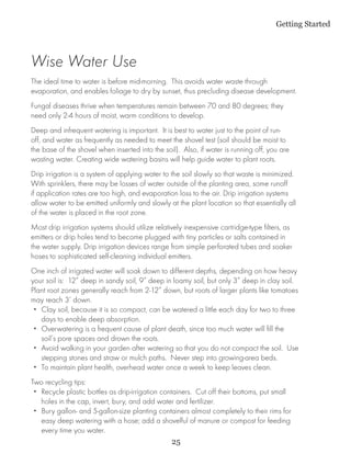 Getting Started



Wise Water Use
The ideal time to water is before mid-morning. This avoids water waste through
evaporation, and enables foliage to dry by sunset, thus precluding disease development.
Fungal diseases thrive when temperatures remain between 70 and 80 degrees; they
need only 2-4 hours of moist, warm conditions to develop.
Deep and infrequent watering is important. It is best to water just to the point of run-
off, and water as frequently as needed to meet the shovel test (soil should be moist to
the base of the shovel when inserted into the soil). Also, if water is running off, you are
wasting water. Creating wide watering basins will help guide water to plant roots.
Drip irrigation is a system of applying water to the soil slowly so that waste is minimized.
With sprinklers, there may be losses of water outside of the planting area, some runoff
if application rates are too high, and evaporation loss to the air. Drip irrigation systems
allow water to be emitted uniformly and slowly at the plant location so that essentially all
of the water is placed in the root zone.
Most drip irrigation systems should utilize relatively inexpensive cartridge-type filters, as
emitters or drip holes tend to become plugged with tiny particles or salts contained in
the water supply. Drip irrigation devices range from simple perforated tubes and soaker
hoses to sophisticated self-cleaning individual emitters.
One inch of irrigated water will soak down to different depths, depending on how heavy
your soil is: 12” deep in sandy soil, 9” deep in loamy soil, but only 3” deep in clay soil.
Plant root zones generally reach from 2-12” down, but roots of larger plants like tomatoes
may reach 3’ down.
 •• Clay soil, because it is so compact, can be watered a little each day for two to three
    days to enable deep absorption.
 •• Overwatering is a frequent cause of plant death, since too much water will fill the
    soil’s pore spaces and drown the roots.
 •• Avoid walking in your garden after watering so that you do not compact the soil. Use
    stepping stones and straw or mulch paths. Never step into growing-area beds.
 •• To maintain plant health, overhead water once a week to keep leaves clean.
Two recycling tips:
 •• Recycle plastic bottles as drip-irrigation containers. Cut off their bottoms, put small
    holes in the cap, invert, bury, and add water and fertilizer.
 •• Bury gallon- and 5-gallon-size planting containers almost completely to their rims for
    easy deep watering with a hose; add a shovelful of manure or compost for feeding
    every time you water.
                                                   25
 