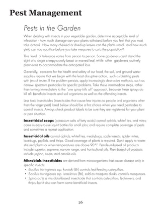 Pest Management
  Pests in the Garden
  When dealing with insects in your vegetable garden, determine acceptable level of
  infestation - how much damage can your plants withstand before you feel that you must
  take action? How many chewed or dried-up leaves can the plants stand, and how much
  yield can you sacrifice before you take measures to curb the population?
  This level of tolerance varies from person to person. Some gardeners can’t stand the
  sight of a single creepy-crawly beast or marred leaf, while other gardeners routinely
  plant extra to accommodate the anticipated loss.
  Generally, concerns for the health and safety of our food, the soil, and ground water
  supplies require that we begin with the least disruptive action, such as blasting pests
  with jets of water. If the problem persists, apply increasingly destructive methods, such as
  narrow- spectrum pesticides for specific problems. Take these intermediate steps, rather
  than turning immediately to the “one spray kills all” approach, because these sprays do
  kill all: beneficial insects and soil organisms as well as the offending insects.
  Less toxic insecticides (insecticides that cause few injuries to people and organisms other
  than the target pest) listed below should be a first choice when you need pesticides to
  control insects. Always check product labels to be sure they are registered for your plant
  or pest situation.
  Insecticidal soaps (potassium salts of fatty acids) control aphids, whitefl ies, and mites;
  come in easy-to-use squirt bottles for small jobs; and require complete coverage of pests
  and sometimes a repeat application.
  Insecticidal oils control aphids, whitefl ies, mealybugs, scale insects, spider mites,
  lacebugs, psyllids, and thrips. Good coverage of plants is required. Don’t apply to water-
  stressed plants or when temperatures are above 90°F. Petroleum-based oil products
  include superior, supreme, narrow range, and horticultural oils. Plant-based oil products
  include jojoba, neem, and canola oils.
  Microbials insecticides are derived from microorganisms that cause disease only in
  specific insects:
   •• Bacillus thuringiensis ssp. kurstaki (Bt) controls leaf-feeding caterpillars.
   •• Bacillus thuringiensis ssp. israelensis (Bti), sold as mosquito dunks, controls mosquitoes.
   •• Spinosad is a microbial-based insecticide that controls caterpillars, leafminers, and
      thrips, but it also can harm some beneficial insects.




                                            26
 
