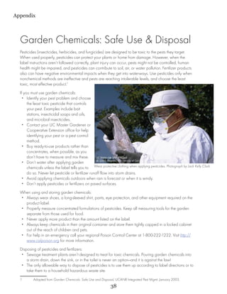 Appendix



  Garden Chemicals: Safe Use & Disposal
  Pesticides (insecticides, herbicides, and fungicides) are designed to be toxic to the pests they target.
  When used properly, pesticides can protect your plants or home from damage. However, when the
  label instructions aren’t followed correctly, plant injury can occur, pests might not be controlled, human
  health might be impaired, and pesticides can contribute to soil, air, or water pollution. Fertilizer products
  also can have negative environmental impacts when they get into waterways. Use pesticides only when
  nonchemical methods are ineffective and pests are reaching intolerable levels, and choose the least
  toxic, most effective product.1
  If you must use garden chemicals:
    •• Identify your pest problem and choose
       the least toxic pesticide that controls
       your pest. Examples include bait
       stations, insecticidal soaps and oils,
       and microbial insecticides.
    •• Contact your UC Master Gardener or
       Cooperative Extension office for help
       identifying your pest or a pest control
       method.
    •• Buy ready-to-use products rather than
       concentrates, when possible, as you
       don’t have to measure and mix these.
    •• Don’t water after applying garden
       chemicals unless the label tells you to Wear protective clothing when applying pesticides. Photograph by Jack Kelly Clark.
       do so. Never let pesticide or fertilizer runoff flow into storm drains.
    •• Avoid applying chemicals outdoors when rain is forecast or when it is windy.
    •• Don’t apply pesticides or fertilizers on paved surfaces.
  When using and storing garden chemicals:
  •• Always wear shoes, a long-sleeved shirt, pants, eye protection, and other equipment required on the
     product label.
  •• Properly measure concentrated formulations of pesticides. Keep all measuring tools for the garden
     separate from those used for food.
  •• Never apply more product than the amount listed on the label.
  •• Always keep chemicals in their original container and store them tightly capped in a locked cabinet
     out of the reach of children and pets.
  •• For help in an emergency call your regional Poison Control Center at 1-800-222-1222. Visit http://
     www.calpoison.org for more information.
  Disposing of pesticides and fertilizers:
   •• Sewage treatment plants aren’t designed to treat for toxic chemicals. Pouring garden chemicals into
      a storm drain, down the sink, or in the toilet is never an option—and it is against the law!
   •• The only allowable way to dispose of pesticides is to use them up according to label directions or to
      take them to a household hazardous waste site.
  1	      Adapted from Garden Chemicals: Safe Use and Disposal, UCANR Integrated Pest Mgmt. January 2003.	
                                                              38
 
