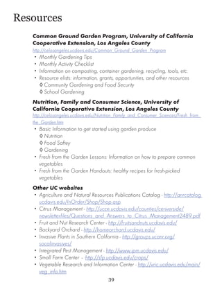 Resources
   Common Ground Garden Program, University of California
   Cooperative Extension, Los Angeles County
   http://celosangeles.ucdavis.edu/Common_Ground_Garden_Program
   •• Monthly Gardening Tips
   •• Monthly Activity Checklist
   •• Information on composting, container gardening, recycling, tools, etc.
   •• Resource elists: information, grants, opportunities, and other resources
      ◊	Community Gardening and Food Security
      ◊	School Gardening
   Nutrition, Family and Consumer Science, University of
   California Cooperative Extension, Los Angeles County
   http://celosangeles.ucdavis.edu/Nutrition_Family_and_Consumer_Sciences/Fresh_from_
   the_Garden.htm
   •• Basic Information to get started using garden produce
      ◊	Nutrition
      ◊	Food Saftey
      ◊	Gardening
   •• Fresh from the Garden Lessons: Information on how to prepare common
      vegetables
   •• Fresh from the Garden Handouts: healthy recipes for fresh-picked
      vegetables
   Other UC websites
   •• Agriculture and Natural Resources Publications Catalog - http://anrcatalog.
      ucdavis.edu/InOrder/Shop/Shop.asp
   •• Citrus Management - http://ucce.ucdavis.edu/counties/ceriverside/
      newsletterfiles/Questions_and_Answers_to_Citrus_Management2489.pdf
   •• Fruit and Nut Research Center - http://fruitsandnuts.ucdavis.edu/
   •• Backyard Orchard - http://homeorchard.ucdavis.edu/
   •• Invasive Plants in Southern California - http://groups.ucanr.org/
      socalinvasives/
   •• Integrated Pest Management - http://www.ipm.ucdavis.edu/
   •• Small Farm Center – http://sfp.ucdavis.edu/crops/
   •• Vegetable Research and Information Center - http://vric.ucdavis.edu/main/
      veg_info.htm
                                       39
 