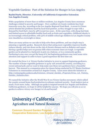 Vegetable Gardens: Part of the Solution for Hunger in Los Angeles
Rachel Surls, Director, University of California Cooperative Extension
Los Angeles County

With a population of more than 10 million residents, Los Angeles County faces enormous
challenges related to poverty and hunger. Over a million LA County residents face food
insecurity every day, according to the Los Angeles Regional Food Bank. A recent LA Times
article detailed the problems faced by local food pantries, as they struggle to cope with a
demand for food that’s risen by 48% in just two years. At the same time, with cheap fast food,
and limited access to affordable healthy food such as fruits and vegetables, childhood obesity is
an increasingly critical problem, with 40% of middle-school age children in Los Angeles County
now classified as overweight or obese.

There are many actions we can take to help solve these problems, and one simple step is
planning a vegetable garden. Research shows that eating more vegetables improves health,
reduces obesity, and cuts down on the risk of chronic diseases such as diabetes and cancer.
Having a garden helps save on grocery bills when economic times are tough. A vegetable
garden can be planted in a backyard, in pots on a balcony, or in a community garden.
Gardening is easy once you get the hang of it, but beginning gardeners may need some extra
attention and support in order to have a good experience the first time out.

We started the Grow L.A. Victory Garden Initiative in 2010 to support beginning gardeners.
The number of home vegetable gardeners is up by 19% around the country, according to a
recent national poll, and we want to help make sure those new gardeners have a bountiful
harvest. This manual is a companion piece for classes being conducted by UC Master Gardener
Volunteers in communities around Los Angeles County. Learn more about the Initiative at
http://celosangeles.ucdavis.edu/Common_Ground_Garden_Program/Grow_LA_Victory_
Garden_Initiative.htm .

We named the Initiative after the World War II-era Victory Garden movement, which rallied
the country around home food production to enhance national security. Food matters just as
much, if not more, today. Although our guide is targeted towards Los Angeles and Southern
California gardeners, we hope it will be helpful for anyone. We hope you will join us as we
garden to achieve victory over hunger in LA and beyond!




    Common Ground Garden Program
    Cooperative Extension, Los Angeles County
 