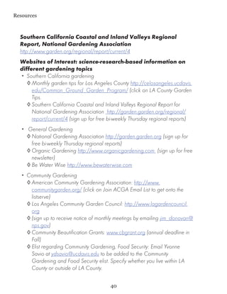 Resources



  Southern California Coastal and Inland Valleys Regional
  Report, National Gardening Association
  http://www.garden.org/regional/report/current/4
  Websites of Interest: science-research-based information on
  different gardening topics
  •• Southern California gardening
     ◊	Monthly garden tips for Los Angeles County http://celosangeles.ucdavis.
       edu/Common_Ground_Garden_Program/ (click on LA County Garden
       Tips.
     ◊	Southern California Coastal and Inland Valleys Regional Report for
       National Gardening Association http://garden.garden.org/regional/
       report/current/4 (sign up for free bi-weekly Thursday regional reports)
   •• General Gardening
     ◊	National Gardening Association http://garden.garden.org (sign up for
       free bi-weekly Thursday regional reports)
     ◊	Organic Gardening http://www.organicgardening.com (sign up for free
       newsletter)
     ◊	Be Water Wise http://www.bewaterwise.com
   •• Community Gardening
      ◊	American Community Gardening Association: http://www.
        communitygarden.org/ (click on Join ACGA Email List to get onto the
        listserve)
      ◊	Los Angeles Community Garden Council: http://www.lagardencouncil.
        org
      ◊	(sign up to receive notice of monthly meetings by emailing jim_donovan@
        nps.gov)
      ◊	Community Beautification Grants: www.cbgrant.org (annual deadline in
        Fall)
      ◊	Elist regarding Community Gardening, Food Security: Email Yvonne
        Savio at ydsavio@ucdavis.edu to be added to the Community
        Gardening and Food Security elist. Specify whether you live within LA
        County or outside of LA County.

                                          40
 