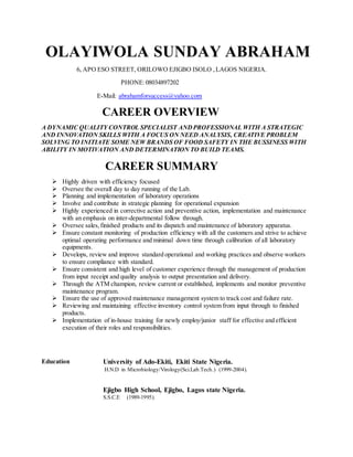 OLAYIWOLA SUNDAY ABRAHAM
6, APO ESO STREET, ORILOWO EJIGBO ISOLO ,LAGOS NIGERIA.
PHONE:08034897202
E-Mail: abrahamforsuccess@yahoo.com
CAREER OVERVIEW
A DYNAMIC QUALITY CONTROL SPECIALIST ANDPROFESSIONAL WITH A STRATEGIC
AND INNOVATION SKILLS WITH A FOCUS ON NEED ANALYSIS, CREATIVE PROBLEM
SOLVING TO INITIATE SOME NEW BRANDS OF FOOD SAFETY IN THE BUSSINESS WITH
ABILITY IN MOTIVATION AND DETERMINATION TO BUILD TEAMS.
CAREER SUMMARY
 Highly driven with efficiency focused
 Oversee the overall day to day running of the Lab.
 Planning and implementation of laboratory operations
 Involve and contribute in strategic planning for operational expansion
 Highly experienced in corrective action and preventive action, implementation and maintenance
with an emphasis on inter-departmental follow through.
 Oversee sales,finished products and its dispatch and maintenance of laboratory apparatus.
 Ensure constant monitoring of production efficiency with all the customers and strive to achieve
optimal operating performance and minimal down time through calibration of all laboratory
equipments.
 Develops, review and improve standard operational and working practices and observe workers
to ensure compliance with standard.
 Ensure consistent and high level of customer experience through the management of production
from input receipt and quality analysis to output presentation and delivery.
 Through the ATM champion, review current or established, implements and monitor preventive
maintenance program.
 Ensure the use of approved maintenance management system to track cost and failure rate.
 Reviewing and maintaining effective inventory control system from input through to finished
products.
 Implementation of in-house training for newly employ/junior staff for effective and efficient
execution of their roles and responsibilities.
Education University of Ado-Ekiti, Ekiti State Nigeria.
H.N.D in Microbiology/Virology(Sci.Lab.Tech.) (1999-2004).
Ejigbo High School, Ejigbo, Lagos state Nigeria.
S.S.C.E (1989-1995).
 