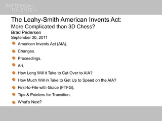1
The Leahy-Smith American Invents Act:
More Complicated than 3D Chess?
Brad Pedersen
September 30, 2011
American Invents Act (AIA).
Changes.
Proceedings.
Art.
How Long Will it Take to Cut Over to AIA?
How Much Will in Take to Get Up to Speed on the AIA?
First-to-File with Grace (FTFG).
Tips & Pointers for Transition.
What’s Next?
 