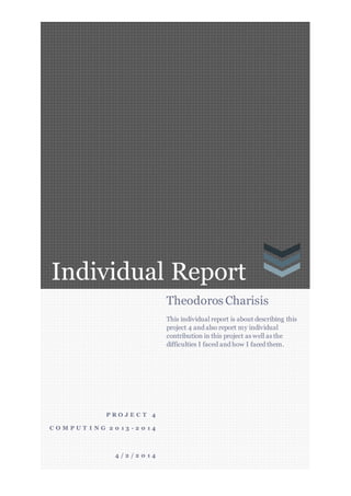 Individual Report
P R O J E C T 4
C O M P U T I N G 2 0 1 3 - 2 0 1 4
4 / 2 / 2 0 1 4
Theodoros Charisis
This individual report is about describing this
project 4 and also report my individual
contribution in this project as well as the
difficulties I faced and how I faced them.
 