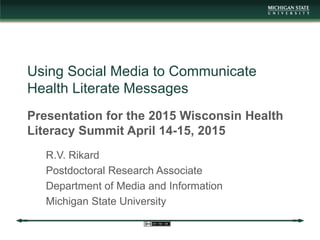 Using Social Media to Communicate
Health Literate Messages
Presentation for the 2015 Wisconsin Health
Literacy Summit April 14-15, 2015
R.V. Rikard
Postdoctoral Research Associate
Department of Media and Information
Michigan State University
 
