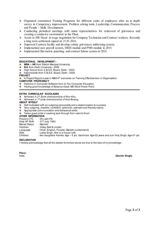 Page 3 of 3
 Organised customised Training Programs for different cadre of employees after an in depth
survey in Competency improvement. Problem solving tools, Leadership, Communication, Process
and People – Skills Development.
 Conducting periodical meetings with union representatives for redressed of grievances and
creating a conducive environment in the Plant.
 Assist to HR Head in wage negotiation for Company Technician and Contract workers. Recently
a long term settlement signed on 21.01.2016.
 Improved Canteen facility and develop colony grievances addressing system.
 Implemented new payroll system, HRIS module and PMS module in 2015.
 Implemented Bio-metric punching and contract labour system in 2015.
EDUCATIONAL DEVELOPMENT:-
MBA – HR from Sikkim Manipal University.
B.A from Delhi University.- 2006
High School from C.B.S.E. Board. Delhi - 2002
Intermediate from C.B.S.E. Board. Delhi - 2000
PROJECT
A Project Report made in MBA 4th
semester on Training Effectiveness in Organization
COMPUTER PROFICIENCY
Diploma in Computer Software from G-Tec Computer Education
Having good knowledge of Advance Excel, MS Word Power Point.
EXTRA CURRICULAR ACCOLADES
Achieved in 21 Zone championship of Kho-Kho.
Achieved in 1st
prize championship of Kick-Boxing.
ABOUT MYSELF
Self motivated with an outgoing personality and a determination to succeed.
Very outgoing, cheerful, confident, optimistic, extrovert and friendly nature.
Appropriate communication and behavioral skills.
Takes great pride in seeking task through from start to finish
OTHER INFORMATION
Present CTC : 05 Lakh PA
Date OF Birth : 31st
July’ 1983
Marital Status : Married
Hobbies : Volley Ball & cricket.
Language : Hindi, English, Punjabi, Marathi (understand)
Wife : Lalita Singh, She is a house wife.
Children : two daughters Kanika, Age – 6 yrs, Vaishnavi, Age-02 years and son Viraj Singh, Age-01 yrs.
DECLARATION
I hereby acknowledge that all the details furnished above are true to the best of my knowledge.
Place:
Date: (Sachin Singh)
 