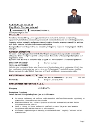 Page1
CURRICULUM-VITAE of
Eng.Shaik Mazhar Ahmed
: 0500-630866(Off), : 0509-383865(Residence),
: citymech@gmail.com
SUMMARY
Core Competencies: Strong knowledge and interest in mechanical, electrical and plumbing
equipment’s, installation, construction, procurement, communications and cost controlling materials.
Strengths include innovative and entrepreneurial thinking, learning new concepts quickly, working
well under pressure, and effectively communicating ideas.
Recognized as resourceful, creative and innovative, with proven success in developing cost-effective
strategies.
CARRIER OBJECTIVE
To secure a challenging position in the field of Project management or any suitable position that
utilizes my diverse background, skills and experience. Possess the aptitudes of good analytical and
negotiations skills.
Equipped with the skills of Self-motivated, Diligent, and Result-oriented and strive for perfection.
POSITION DESIRED : Interface Manager
SKILLS & QUALITIES :
Skilled in using wide range of design, using the principles of Heat Ventilating and Air conditioning (HVAC). Also
have knowledge in calculating the heat load of a given area. SelfMotivated,Versatile,Independent handling
Electro-Mechanical works, Skillfull Operation of PC and with Effective communication skills.
PROFESSIONAL QUALIFICATION:
MECHANICAL ENGINEERING G.L (D.M.E) Year 1990
University : Banglore University, India
EMPLOYMENT HISTORY IN K .S .A
Company :H.G.I.S. CO.
Professional Experience
Senoir Technical Projects Engineer Jan 2011 till Present
 To manage consistently the multiple project execution interfaces from detailed engineering to
procurement, construction and site activities
 Monitor and ensure that Contractor performs all interface activities in accordance with its
obligations under the contract.
 Assist to identify, document, and resolve interface activities of the project team between
disciplines as well as Contractor and its subcontractors.
 Support the Project Manager in resolving all interfaces between Company, Contractor and its
subcontractors.
 