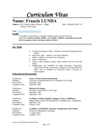 Francis N.LUNDA Curriculum Vitae
Page 1 of 5
Curriculum Vitae
Name: Francis LUNDA
Address: 514, Chemin Public Q/Latin C / Dilala, Tel: +243(0)99 100 87 53
Kolwezi, D.R.Congo
Email: francis.lunda@mumisprl.com
Profile
An intelligent, hardworking, responsible, English speaker and self motivated
young man. Selfless by nature, affable, very reliable, confident, respectful, trustworthy
and a team player always striving to achieve the best.
Key Skills
 In depth knowledge of Safety ; Health; Environmental Management &
Quality
 Supervisory skills – qualities to run safety Induction.
 Ability to publish a newsletter (See: Magazine)
 Able to communicate
 Ability to plan, schedule, manage, report, monitor and assess risk and
danger.
 Familiarisation with SYSPRO 6.0 within StoresReq, TransLution,
TransLution Scanner, TransLution TouchScreen and other Microsoft
Office such as Publisher & PowerPoint using a Projector on
microcomputer.
Educational Background
Qualification: Degree in International Relationship
Institution: University of Lubumbashi(UNILU), Lubumbashi, D.R.Congo.
Date Started: September, 1996.
Completion Date: September, 2001.
Qualification: Diploma in Pedagogy
Institution: Secondary School, Kolwezi, D.R.Congo
Date Started: September, 1986.
Completion Date: September, 1994.
Qualification: Certificate of Basic English Language Course, (240Hours)
Institution: Rapid Results Center For International Communication, Lubumbashi.
Date Started: September, 1991.
Completion Date: February, 1992.
Qualification: Certificate of Profitable Inventory Management and Control
Institution: NextLevel Purchasing Association.
Date Started: 11 August 2012,
Completion Date: 26 March 2013.
 