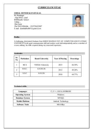 CURRICULUM VITAE
UBHAL DENISH KANAIYALAL
86, Ramnagar
.Opp B.R.C canal
B/HMarathi School
Udhna ,
Dist-Surat
Pin-394210Mobile: +918758422007
E mail: denishubhal007@gmail.com
Profile:
A challenging determined Graduate from SHREE MADHAV INT. OF COMPUTERAND IT.(VNSGU
UNIVERCITY)with good communication skill and readyto work both independently and as a member of
a team, utilizing the skills acquired during my courseand experience.
Academics
Technical skills:
Languages C, C++, JAVA,ANDROID
Operating System Windows
Database System MYSQL
Mobile Platform Android Technology
Software Tools MS-Office
Sr.
No
Particulars Board University Year of Passing Percentage
1 BCA VSNGU University 2015 66.50%
2
H.S.C. G.S.H.E.B.
2012 49.20%
3
S.S.C G.S.E.B.
2010 64.77%
 