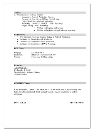 Trainee:
1.) Web informatic Software Solution.
Designation: Android Application Trainee.
Duration: 02 Feb, 2016 to 30 May, 2016 till date.
Project:Word Diary (Android application)
Technology: Java/J2EE, MySQL , HTML, JavaScript
Project Descrip––tion: Word Diary
 Worked on Designing and Layout.
 Worked on Deploying of application on play store.
Certification:
 Web Informatic Software Solution Trainee in Android Application.
 Certificate for Completion ofC Workshop.
 Certificate for Completion ofC++ Workshop.
 Certificate for Completion ofJAVA Workshop.
BCA Project
Language : ASP.Net in C#
Framework : Microsoft .Net Framework 4.0
Website : Tours And Trekking camps
Reference:
Ankit Maisuriya
Co-Founder & C.E.O
Web Informatic Software Solution
+918980763878
CERTIFICATION:
I, the undersigned, UBHAL DENISH KANAIYALAL to the best of my knowledge and
belief, the above mentioned details correctly describe me, my qualifications and my
experience.
Place: SURAT DENISH UBHAL
 