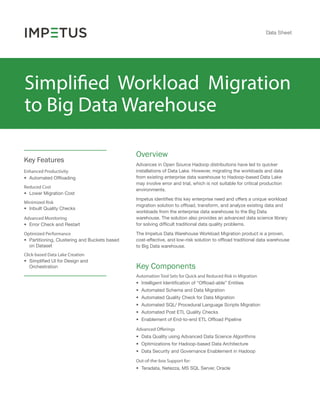 Data Sheet
Simplified Workload Migration
to Big Data Warehouse
Advances in Open Source Hadoop distributions have led to quicker
installations of Data Lake. However, migrating the workloads and data
from existing enterprise data warehouse to Hadoop-based Data Lake
may involve error and trial, which is not suitable for critical production
environments.
Impetus identiﬁes this key enterprise need and offers a unique workload
migration solution to ofﬂoad, transform, and analyze existing data and
workloads from the enterprise data warehouse to the Big Data
warehouse. The solution also provides an advanced data science library
for solving difﬁcult traditional data quality problems.
The Impetus Data Warehouse Workload Migration product is a proven,
cost-effective, and low-risk solution to ofﬂoad traditional data warehouse
to Big Data warehouse.
Enhanced Productivity
• Automated Ofﬂoading
Reduced Cost
• Lower Migration Cost
Minimized Risk
• Inbuilt Quality Checks
Advanced Monitoring
• Error Check and Restart
Optimized Performance
• Partitioning, Clustering and Buckets based
on Dataset
Key Features
Overview
Key Components
• Intelligent Identiﬁcation of “Ofﬂoad-able” Entities
• Automated Schema and Data Migration
• Automated Quality Check for Data Migration
• Automated SQL/ Procedural Language Scripts Migration
• Automated Post ETL Quality Checks
• Enablement of End-to-end ETL Ofﬂoad Pipeline
Automation Tool Sets for Quick and Reduced Risk in Migration
• Data Quality using Advanced Data Science Algorithms
• Optimizations for Hadoop-based Data Architecture
• Data Security and Governance Enablement in Hadoop
Advanced Offerings
• Teradata, Netezza, MS SQL Server, Oracle
Out-of-the-box Support for:
Click-based Data Lake Creation
• Simpliﬁed UI for Design and
Orchestration
 