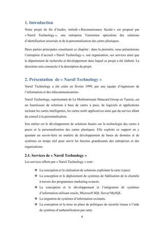 4
1. Introduction
Notre projet de fin d’études, intitulé « Reconnaissance faciale » est proposé par
« Narsil Technology », une entreprise Tunisienne spécialiste des solutions
d’identification sécurisée et de la personnalisation des cartes plastiques.
Deux parties principales constituent ce chapitre : dans la première, nous présenterons
l’entreprise d’accueil « Narsil Technology », son organisation, ses services ainsi que
le département de recherche et développement dans lequel ce projet a été élaboré. La
deuxième sera consacrée à la description du projet.
2. Présentation de « Narsil Technology »
Narsil Technology a été créée en février 1999, par une équipe d’ingénieurs de
l’information et des télécommunications.
Narsil Technology, représentant de La Multinationale Datacard Group en Tunisie, est
un fournisseur de solutions à base de cartes à puce, de logiciels et applications
incluant les cartes intelligentes, les cartes multi applicatives ainsi que du service allant
du conseil à la personnalisation.
Son métier est le développement de solutions basées sur la technologie des cartes à
puces et la personnalisation des cartes plastiques. Elle exploite ce support en y
ajoutant un savoir-faire en matière de développement de bases de données et de
systèmes en temps réel pour servir les besoins grandissants des entreprises et des
organisations.
2.1. Services de « Narsil Technology »
Les services offerts par « Narsil Technology » sont :
 La conception et la réalisation de solutions exploitant la carte à puce.
 La conception et le déploiement de systèmes de fidélisation de la clientèle
à travers des programmes marketing avancés.
 La conception et le développement et l’intégration de systèmes
d’information utilisant oracle, Microsoft SQL Server/MySQL
 La migration de systèmes d’information existants.
 La conception et la mise en place de politiques de sécurité réseau à l’aide
de systèmes d’authentification par carte.
 