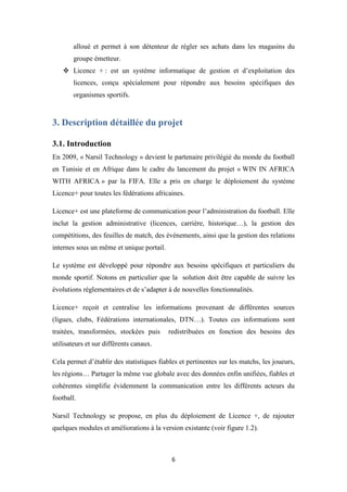 6
alloué et permet à son détenteur de régler ses achats dans les magasins du
groupe émetteur.
 Licence + : est un système informatique de gestion et d’exploitation des
licences, conçu spécialement pour répondre aux besoins spécifiques des
organismes sportifs.
3. Description détaillée du projet
3.1. Introduction
En 2009, « Narsil Technology » devient le partenaire privilégié du monde du football
en Tunisie et en Afrique dans le cadre du lancement du projet « WIN IN AFRICA
WITH AFRICA » par la FIFA. Elle a pris en charge le déploiement du système
Licence+ pour toutes les fédérations africaines.
Licence+ est une plateforme de communication pour l’administration du football. Elle
inclut la gestion administrative (licences, carrière, historique…), la gestion des
compétitions, des feuilles de match, des événements, ainsi que la gestion des relations
internes sous un même et unique portail.
Le système est développé pour répondre aux besoins spécifiques et particuliers du
monde sportif. Notons en particulier que la solution doit être capable de suivre les
évolutions réglementaires et de s’adapter à de nouvelles fonctionnalités.
Licence+ reçoit et centralise les informations provenant de différentes sources
(ligues, clubs, Fédérations internationales, DTN…). Toutes ces informations sont
traitées, transformées, stockées puis redistribuées en fonction des besoins des
utilisateurs et sur différents canaux.
Cela permet d’établir des statistiques fiables et pertinentes sur les matchs, les joueurs,
les régions… Partager la même vue globale avec des données enfin unifiées, fiables et
cohérentes simplifie évidemment la communication entre les différents acteurs du
football.
Narsil Technology se propose, en plus du déploiement de Licence +, de rajouter
quelques modules et améliorations à la version existante (voir figure 1.2).
 