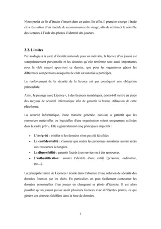 7
Notre projet de fin d’études s’inscrit dans ce cadre. En effet, Il prend en charge l’étude
et la réalisation d’un module de reconnaissance de visage, afin de renforcer le contrôle
des licences à l’aide des photos d’identité des joueurs.
3.2. Limites
Par analogie à la carte d’identité nationale pour un individu, la licence d’un joueur est
scrupuleusement personnelle et les données qu’elle renferme sont aussi importantes
pour le club auquel appartient ce dernier, que pour les organismes gérant les
différentes compétitions auxquelles le club est autorisé à participer.
Le renforcement de la sécurité de la licence est par conséquent une obligation
primordiale.
Ainsi, le passage avec Licence+, à des licences numériques, devra-t-il mettre en place
des moyens de sécurité informatique afin de garantir la bonne utilisation de cette
plateforme.
La sécurité informatique, d'une manière générale, consiste à garantir que les
ressources matérielles ou logicielles d'une organisation soient uniquement utilisées
dans le cadre prévu. Elle a généralement cinq principaux objectifs :
 L'intégrité : vérifier si les données n'ont pas été falsifiées
 La confidentialité : s’assurer que seules les personnes autorisées auront accès
aux ressources échangées.
 La disponibilité : garantir l'accès à un service ou à des ressources.
 L'authentification : assurer l'identité d'une entité (personne, ordinateur,
etc…).
La principale limite de Licences+ réside dans l’absence d’une solution de sécurité des
données fournies par les clubs. En particulier, on peut facilement contourner les
données personnelles d’un joueur en changeant sa photo d’identité. Il est alors
possible qu’un joueur puisse avoir plusieurs licences avec différentes photos, ce qui
génère des données falsifiées dans la base de données.
 