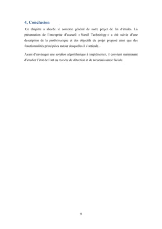 9
4. Conclusion
Ce chapitre a abordé le contexte général de notre projet de fin d’études. La
présentation de l’entreprise d’accueil « Narsil Technology » a été suivie d’une
description de la problématique et des objectifs du projet proposé ainsi que des
fonctionnalités principales autour desquelles il s’articule…
Avant d’envisager une solution algorithmique à implémenter, il convient maintenant
d’étudier l’état de l’art en matière de détection et de reconnaissance faciale.
 