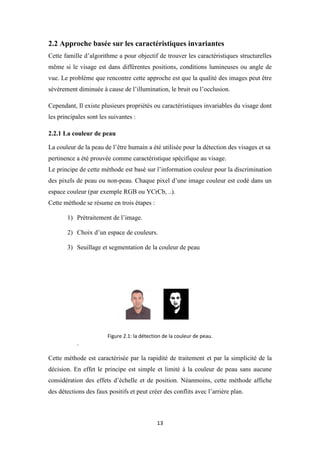 13
2.2 Approche basée sur les caractéristiques invariantes
Cette famille d’algorithme a pour objectif de trouver les caractéristiques structurelles
même si le visage est dans différentes positions, conditions lumineuses ou angle de
vue. Le problème que rencontre cette approche est que la qualité des images peut être
sévèrement diminuée à cause de l’illumination, le bruit ou l’occlusion.
Cependant, Il existe plusieurs propriétés ou caractéristiques invariables du visage dont
les principales sont les suivantes :
2.2.1 La couleur de peau
La couleur de la peau de l’être humain a été utilisée pour la détection des visages et sa
pertinence a été prouvée comme caractéristique spécifique au visage.
Le principe de cette méthode est basé sur l’information couleur pour la discrimination
des pixels de peau ou non-peau. Chaque pixel d’une image couleur est codé dans un
espace couleur (par exemple RGB ou YCrCb, ..).
Cette méthode se résume en trois étapes :
1) Prétraitement de l’image.
2) Choix d’un espace de couleurs.
3) Seuillage et segmentation de la couleur de peau
Figure 2.1: la détection de la couleur de peau.
.
Cette méthode est caractérisée par la rapidité de traitement et par la simplicité de la
décision. En effet le principe est simple et limité à la couleur de peau sans aucune
considération des effets d’échelle et de position. Néanmoins, cette méthode affiche
des détections des faux positifs et peut créer des conflits avec l’arrière plan.
 