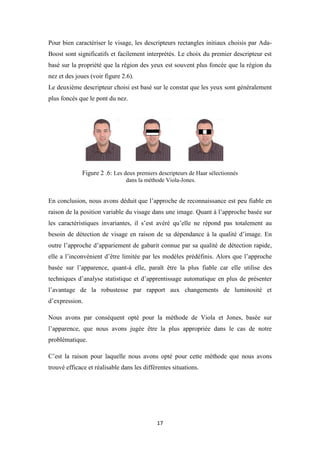 17
Pour bien caractériser le visage, les descripteurs rectangles initiaux choisis par Ada-
Boost sont significatifs et facilement interprétés. Le choix du premier descripteur est
basé sur la propriété que la région des yeux est souvent plus foncée que la région du
nez et des joues (voir figure 2.6).
Le deuxième descripteur choisi est basé sur le constat que les yeux sont généralement
plus foncés que le pont du nez.
Figure 2 .6: Les deux premiers descripteurs de Haar sélectionnés
dans la méthode Viola-Jones.
En conclusion, nous avons déduit que l’approche de reconnaissance est peu fiable en
raison de la position variable du visage dans une image. Quant à l’approche basée sur
les caractéristiques invariantes, il s’est avéré qu’elle ne répond pas totalement au
besoin de détection de visage en raison de sa dépendance à la qualité d’image. En
outre l’approche d’appariement de gabarit connue par sa qualité de détection rapide,
elle a l’inconvénient d’être limitée par les modèles prédéfinis. Alors que l’approche
basée sur l’apparence, quant-à elle, paraît être la plus fiable car elle utilise des
techniques d’analyse statistique et d’apprentissage automatique en plus de présenter
l’avantage de la robustesse par rapport aux changements de luminosité et
d’expression.
Nous avons par conséquent opté pour la méthode de Viola et Jones, basée sur
l’apparence, que nous avons jugée être la plus appropriée dans le cas de notre
problématique.
C’est la raison pour laquelle nous avons opté pour cette méthode que nous avons
trouvé efficace et réalisable dans les différentes situations.
 