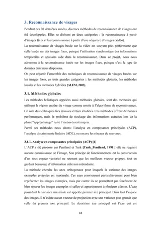 18
3. Reconnaissance de visages
Pendant ces 30 dernières années, diverses méthodes de reconnaissance de visages ont
été développées. Elles se divisent en deux catégories : la reconnaissance à partir
d’images fixes et la reconnaissance à partir d’une séquence d’images (vidéo).
La reconnaissance de visages basée sur la vidéo est souvent plus performante que
celle basée sur des images fixes, puisque l’utilisation synchronique des informations
temporelles et spatiales aide dans la reconnaissance. Dans ce projet, nous nous
adressons à la reconnaissance basée sur les images fixes, puisque c’est le type de
données dont nous disposons.
On peut répartir l’ensemble des techniques de reconnaissance de visages basées sur
les images fixes, en trois grandes catégories : les méthodes globales, les méthodes
locales et les méthodes hybrides [ALEM, 2003].
3.1. Méthodes globales
Les méthodes holistiques appelées aussi méthodes globales, sont des méthodes qui
utilisent la région entière du visage comme entrée à l’algorithme de reconnaissance.
Ce sont des techniques très réussies et bien étudiées. Ces méthodes offrent de bonnes
performances, mais le problème de stockage des informations extraites lors de la
phase “apprentissage” reste l’inconvénient majeur.
Parmi ses méthodes nous citons: l’analyse en composantes principales (ACP),
l’analyse discriminante linéaire (ADL), ou encore les réseaux de neurones.
3.1.1. Analyse en composantes principales (ACP) [4]
L’ACP a été proposé par Pentland et Turk [Turk_Pentland, 1991], elle ne requiert
aucune connaissance de l’image, Son principe de fonctionnement est la construction
d’un sous espace vectoriel ne retenant que les meilleurs vecteur propres, tout en
gardant beaucoup d’information utile non redondante.
La méthode cherche les axes orthogonaux pour lesquels la variance des images
exemples projetées est maximale. Ces axes conviennent particulièrement pour bien
représenter les images exemples, mais par contre ils ne permettent pas forcément de
bien séparer les images exemples si celles-ci appartiennent à plusieurs classes. L’axe
possédant la variance maximale est appelée premier axe principal. Dans tout l’espace
des images, il n’existe aucun vecteur de projection avec une variance plus grande que
celle du premier axe principal. Le deuxième axe principal est l’axe qui est
 