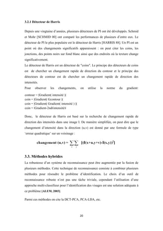 20
3.2.1 Détecteur de Harris
Depuis une vingtaine d’années, plusieurs détecteurs de PI ont été développés. Schmid
et Mohr [SCHMID 00] ont comparé les performances de plusieurs d’entre eux. Le
détecteur de PI le plus populaire est le détecteur de Harris [HARRIS 88]. Un PI est un
point où des changements significatifs apparaissent : on peut citer les coins, les
jonctions, des points noirs sur fond blanc ainsi que des endroits où la texture change
significativement.
Le détecteur de Harris est un détecteur de "coins". Le principe des détecteurs de coins
est de chercher un changement rapide de direction du contour et le principe des
détecteurs de contour est de chercher un changement rapide de direction des
intensités.
Pour observer les changements, on utilise la norme du gradient:
Donc, le détecteur de Harris est basé sur la recherche de changement rapide de
direction des intensités dans une image I. De manière simplifiée, on peut dire que le
changement d’intensité dans la direction (u,v) est donné par une formule de type
‘erreur quadratique’ sur un voisinage :
3.3. Méthodes hybrides
La robustesse d’un système de reconnaissance peut être augmentée par la fusion de
plusieurs méthodes. Cette technique de reconnaissance consiste à combiner plusieurs
méthodes pour résoudre le problème d’identification. Le choix d’un outil de
reconnaissance robuste n’est pas une tâche triviale, cependant l’utilisation d’une
approche multi-classifieur pour l’identification des visages est une solution adéquate à
ce problème [ALEM, 2003].
Parmi ces méthodes on cite la DCT-PCA, PCA-LDA, etc.
contour = |Gradient( intensité )|
coin = |Gradient( Gcontour )|
coin = |Gradient( Gradient( intensité ) )|
coin = |Gradient-2nd(intensité)|
 