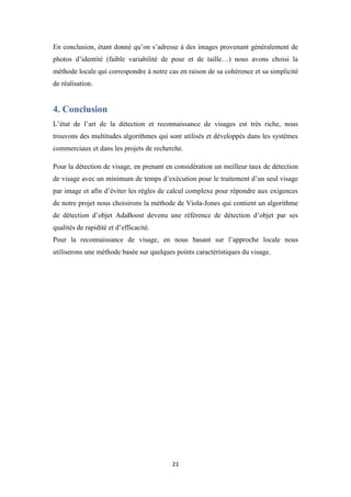 21
En conclusion, étant donné qu’on s’adresse à des images provenant généralement de
photos d’identité (faible variabilité de pose et de taille…) nous avons choisi la
méthode locale qui correspondre à notre cas en raison de sa cohérence et sa simplicité
de réalisation.
4. Conclusion
L’état de l’art de la détection et reconnaissance de visages est très riche, nous
trouvons des multitudes algorithmes qui sont utilisés et développés dans les systèmes
commerciaux et dans les projets de recherche.
Pour la détection de visage, en prenant en considération un meilleur taux de détection
de visage avec un minimum de temps d’exécution pour le traitement d’un seul visage
par image et afin d’éviter les règles de calcul complexe pour répondre aux exigences
de notre projet nous choisirons la méthode de Viola-Jones qui contient un algorithme
de détection d’objet AdaBoost devenu une référence de détection d’objet par ses
qualités de rapidité et d’efficacité.
Pour la reconnaissance de visage, en nous basant sur l’approche locale nous
utiliserons une méthode basée sur quelques points caractéristiques du visage.
 