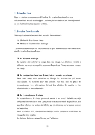 23
1. Introduction
Dans ce chapitre, nous passerons à l’analyse des besoins fonctionnels et non
fonctionnels du module à développer. Cette analyse sera appuyée par les diagrammes
de cas d’utilisation et de séquence système.
2. Besoins fonctionnels
Notre application se répartit en deux modules fondamentaux :
 Module de détection de visage
 Module de reconnaissance de visage
Ces modules représentent les fonctionnalités les plus importantes de notre application
dont les besoins fonctionnels sont :
 La détection de visage
Le système doit détecter le visage dans une image. La détection consiste à
délimiter une zone rectangulaire contenant la partie de l’image reconnue comme
un visage.
 La construction d’une base de descripteurs associés aux visages
Dans cette étape nous extrairons de l'image les informations qui seront
sauvegardées en mémoire pour être utilisées plus tard dans la phase de
reconnaissance. Les informations doivent être choisies de manière à être
discriminantes et non redondantes.
 La reconnaissance de visage
La reconnaissance de visage permet de savoir si un nouvel individu est déjà
enregistré dans la base ou non. Cette phase est l’aboutissement du processus, elle
peut être valorisée par un taux de fiabilité qui est déterminé par le taux de justesse
de la décision.
Dans le cadre du PFE, cette fonctionnalité sera réduite à retrouver un ensemble de
visages les plus proches.
La décision finale sera alors effectuée par l’utilisateur.
 