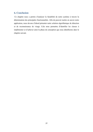 27
6. Conclusion
Ce chapitre nous a permis d’analyser la faisabilité de notre système à travers la
détermination des principales fonctionnalités. Afin de pouvoir mettre en œuvre notre
application, nous devons d’abord présenter notre solution algorithmique de détection
et de reconnaissance de visage. Cela nous permettra d’identifier les classes à
implémenter et d’achever ainsi la phase de conception que nous détaillerons dans le
chapitre suivant.
 