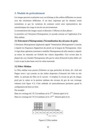 31
3. Module de prétraitement
Les images peuvent se présenter avec un éclairage et des ombres différentes ou encore
avec des résolutions différentes. Il est donc important que les données soient
normalisées et que les variations de contraste soient ainsi représentatives des
caractéristiques du visage et non de son environnement.
La normalisation des images reçues et détectées s’effectue en deux phases :
La première est l’étirement d’histogramme, la seconde consiste en l’application d’un
filtre médian.
3.1 Etirement d’histogramme (Normalisation des niveaux de gris)
L'étirement d'histogramme (également appelé "linéarisation d'histogramme") consiste
à répartir les fréquences d'apparition des pixels sur la largeur de l'histogramme. Ainsi
il s'agit d'une opération consistant à modifier l'histogramme de telle manière à répartir
au mieux les intensités sur l'échelle des valeurs disponibles. Ceci revient dans la
plupart des cas à étendre l'histogramme afin que la valeur d'intensité la plus faible soit
à zéro et que la plus haute soit à la valeur maximale.
3.2 Filtre Médian
Le filtre médian nous permet d’éliminer un type particulier de bruits, dit « Salt and
Pepper noise » qui consiste en des tâches dispersées d’intensité très forte ou très
faible. Le principe du filtre est le suivant : il remplace le niveau de gris de chaque
pixel par la valeur en la position médiane des niveaux de gris de son voisinage
ordonné (voir figure 4.3). Cette méthode est particulièrement pertinente quand la
configuration du bruit est forte.
Par exemple :
Dans un voisinage de 3 X 3 la médiane est le 5ème
élément après le tri.
Dans un voisinage de 5 X 5 la médiane est le 13ème
élément après le tri.
Figure 4.3 filtre médian
 